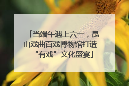 当端午遇上六一，昆山戏曲百戏博物馆打造“有戏”文化盛宴